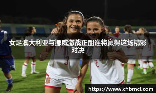 女足澳大利亚与挪威激战正酣谁将赢得这场精彩对决